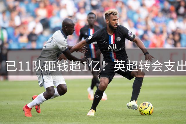 已11队砸钱超1亿！英超转会支出：切尔西4亿领衔，曼联1.7亿升第7