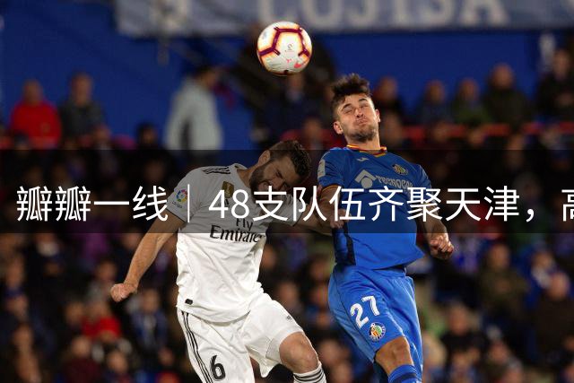 瓣瓣一线｜48支队伍齐聚天津，高水平国际青少年足球赛事下周开赛